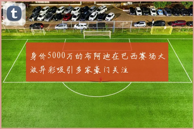 身价5000万的布阿迪在巴西赛场大放异彩吸引多家豪门关注