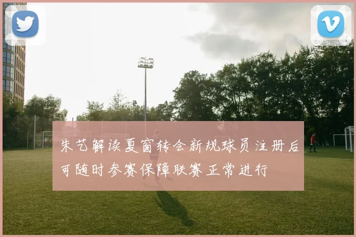 朱艺解读夏窗转会新规球员注册后可随时参赛保障联赛正常进行