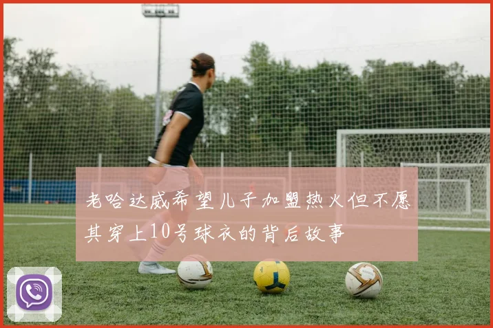 老哈达威希望儿子加盟热火但不愿其穿上10号球衣的背后故事
