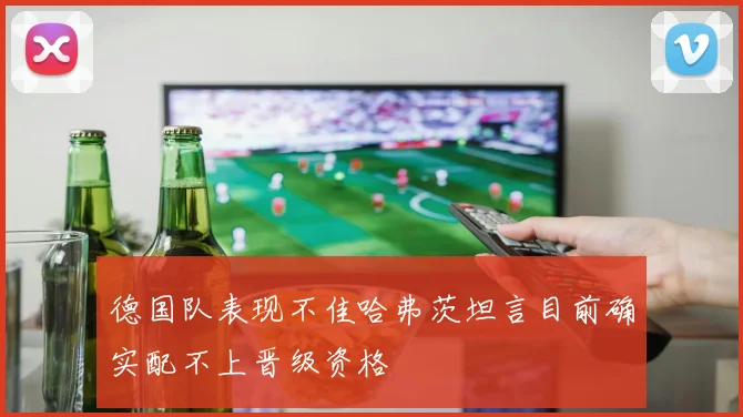 德国队表现不佳哈弗茨坦言目前确实配不上晋级资格