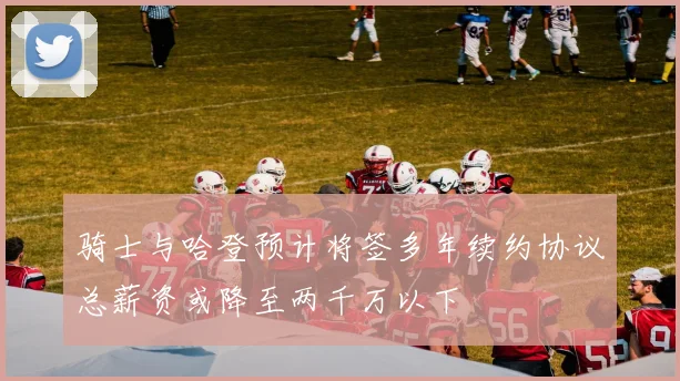骑士与哈登预计将签多年续约协议总薪资或降至两千万以下