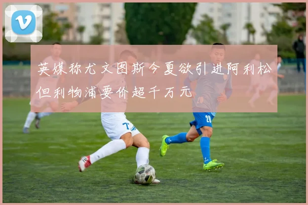 英媒称尤文图斯今夏欲引进阿利松但利物浦要价超千万元