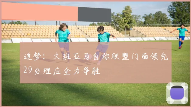 追梦：文班亚马自称联盟门面领先29分理应全力争胜