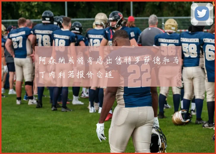 阿森纳或将考虑出售特罗萨德和马丁内利若报价合适