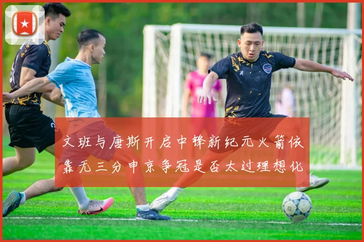 文班与唐斯开启中锋新纪元火箭依靠无三分申京争冠是否太过理想化