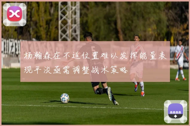 杨瀚森在不适位置难以发挥能量表现平淡亟需调整战术策略