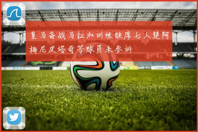 皇马备战马拉加训练缺席七人楚阿梅尼皮塔奇等球员未参训