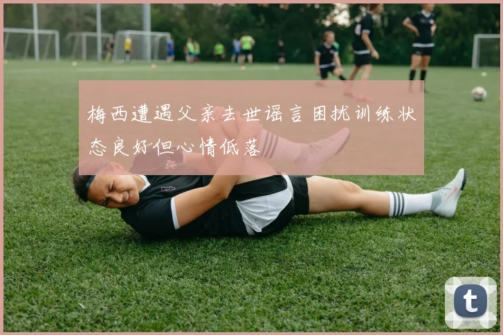梅西遭遇父亲去世谣言困扰训练状态良好但心情低落