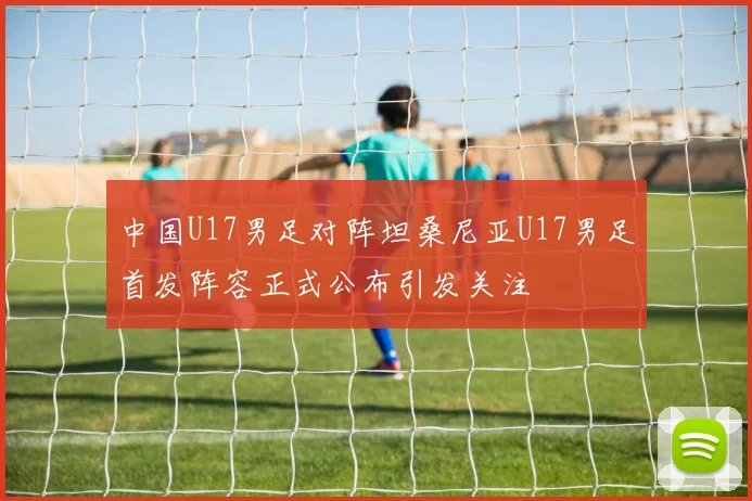 中国U17男足对阵坦桑尼亚U17男足首发阵容正式公布引发关注