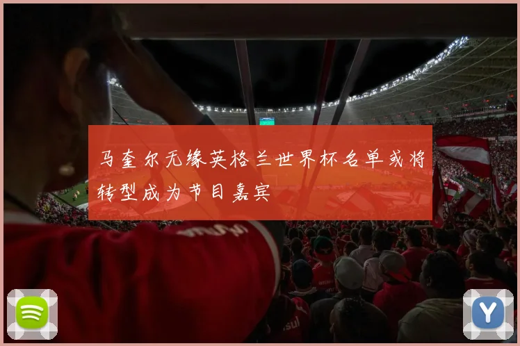 马奎尔无缘英格兰世界杯名单或将转型成为节目嘉宾