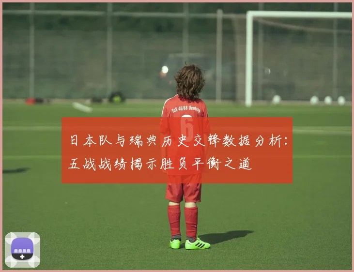 日本队与瑞典历史交锋数据分析：五战战绩揭示胜负平衡之道