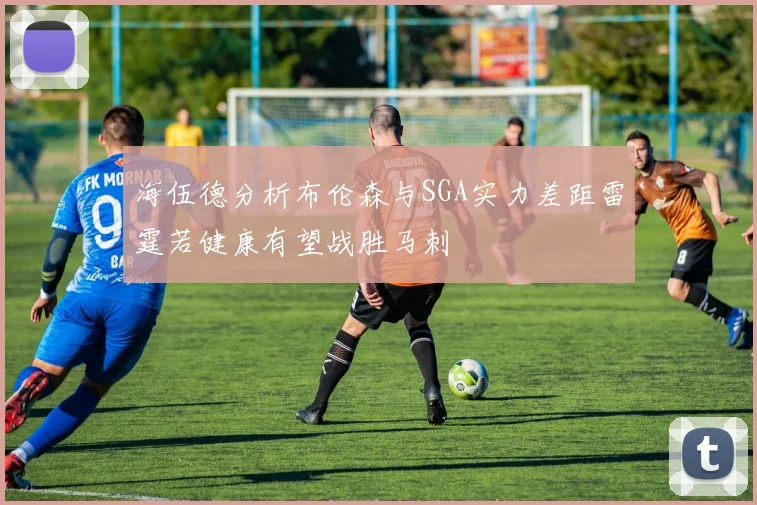 海伍德分析布伦森与SGA实力差距雷霆若健康有望战胜马刺